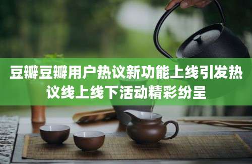 豆瓣豆瓣用户热议新功能上线引发热议线上线下活动精彩纷呈
