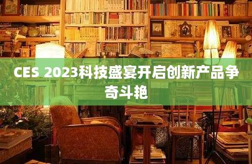 CES 2023科技盛宴开启创新产品争奇斗艳