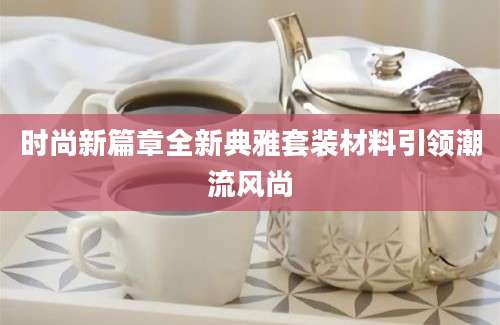 时尚新篇章全新典雅套装材料引领潮流风尚
