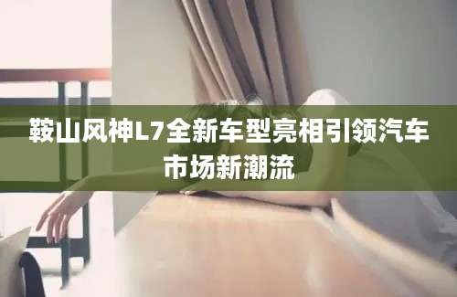 鞍山风神L7全新车型亮相引领汽车市场新潮流