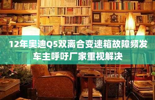 12年奥迪Q5双离合变速箱故障频发车主呼吁厂家重视解决
