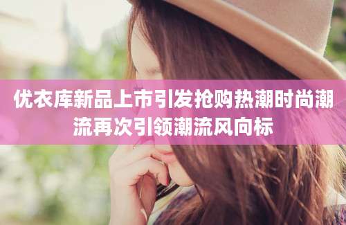 优衣库新品上市引发抢购热潮时尚潮流再次引领潮流风向标