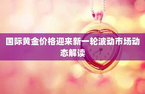 国际黄金价格迎来新一轮波动市场动态解读