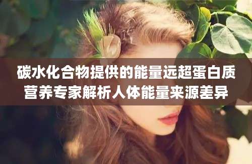 碳水化合物提供的能量远超蛋白质营养专家解析人体能量来源差异