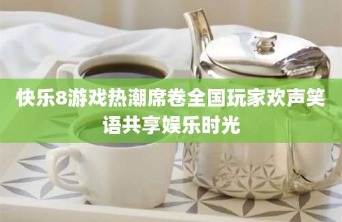 快乐8游戏热潮席卷全国玩家欢声笑语共享娱乐时光