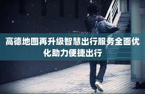 高德地图再升级智慧出行服务全面优化助力便捷出行