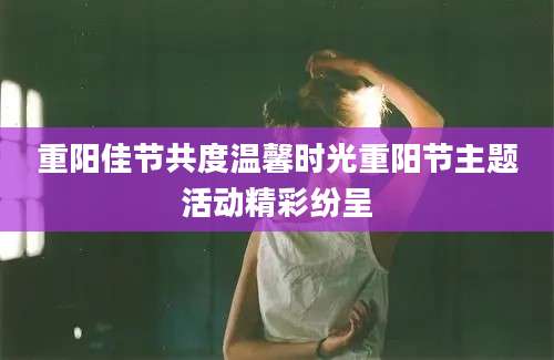 重阳佳节共度温馨时光重阳节主题活动精彩纷呈