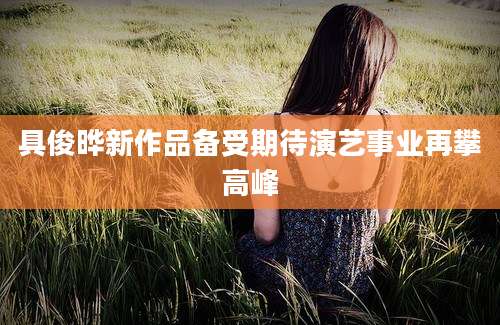具俊晔新作品备受期待演艺事业再攀高峰