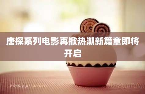 唐探系列电影再掀热潮新篇章即将开启