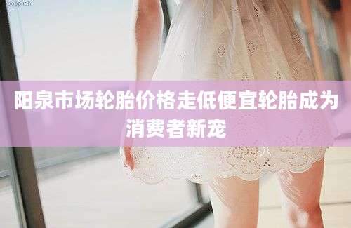 阳泉市场轮胎价格走低便宜轮胎成为消费者新宠