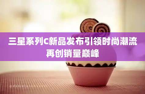 三星系列C新品发布引领时尚潮流再创销量巅峰