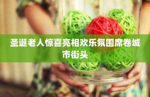 圣诞老人惊喜亮相欢乐氛围席卷城市街头