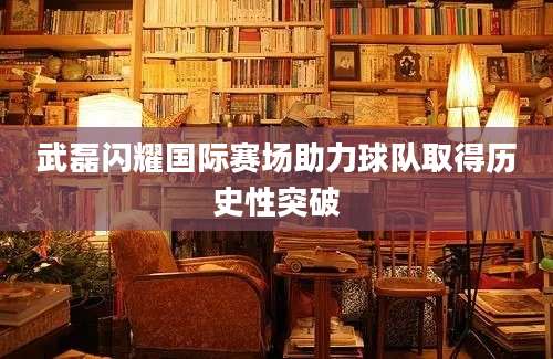 武磊闪耀国际赛场助力球队取得历史性突破