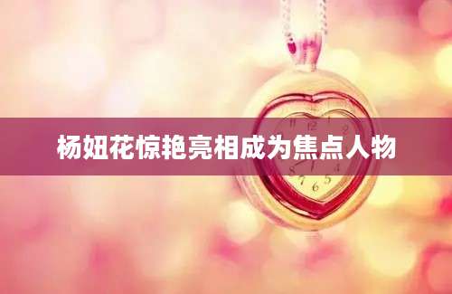 杨妞花惊艳亮相成为焦点人物
