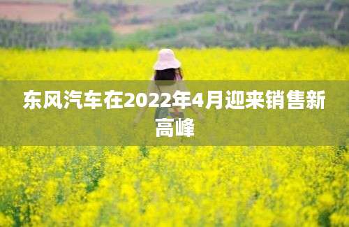 东风汽车在2022年4月迎来销售新高峰