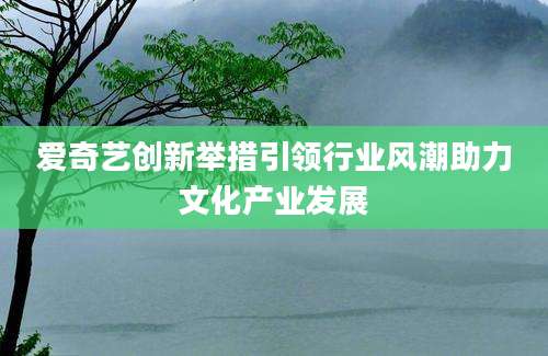 爱奇艺创新举措引领行业风潮助力文化产业发展