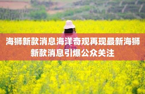 海狮新款消息海洋奇观再现最新海狮新款消息引爆公众关注