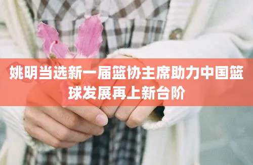 姚明当选新一届篮协主席助力中国篮球发展再上新台阶