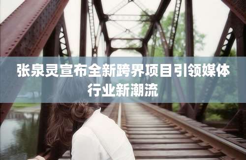 张泉灵宣布全新跨界项目引领媒体行业新潮流