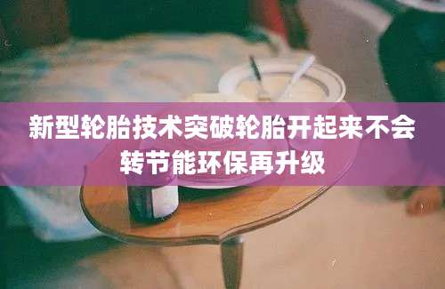 新型轮胎技术突破轮胎开起来不会转节能环保再升级
