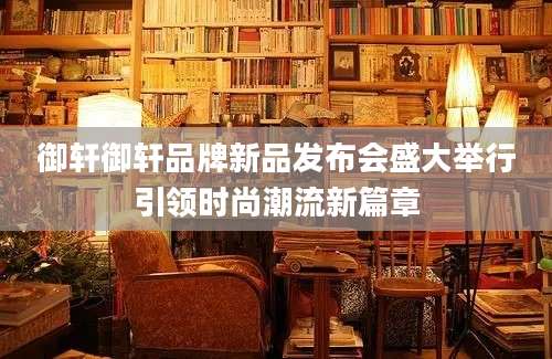 御轩御轩品牌新品发布会盛大举行引领时尚潮流新篇章