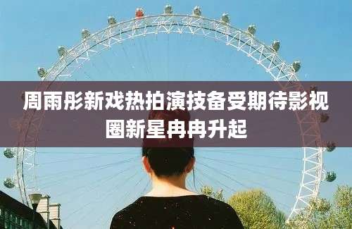 周雨彤新戏热拍演技备受期待影视圈新星冉冉升起