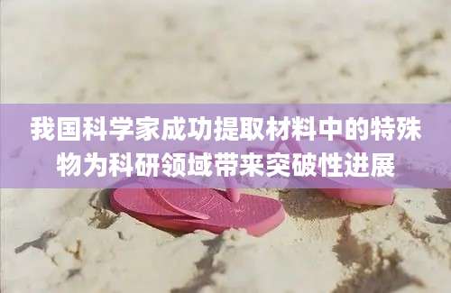 我国科学家成功提取材料中的特殊物为科研领域带来突破性进展