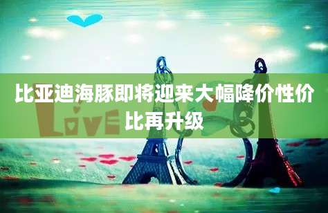 比亚迪海豚即将迎来大幅降价性价比再升级