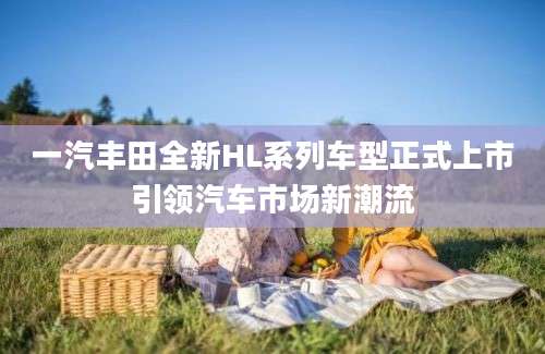 一汽丰田全新HL系列车型正式上市引领汽车市场新潮流