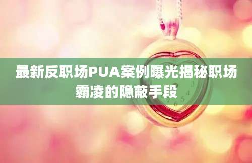 最新反职场PUA案例曝光揭秘职场霸凌的隐蔽手段
