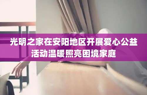 光明之家在安阳地区开展爱心公益活动温暖照亮困境家庭