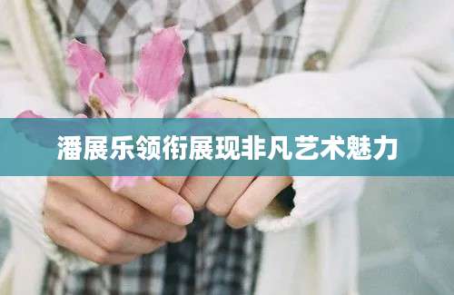 潘展乐领衔展现非凡艺术魅力