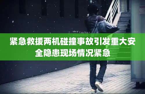 紧急救援两机碰撞事故引发重大安全隐患现场情况紧急