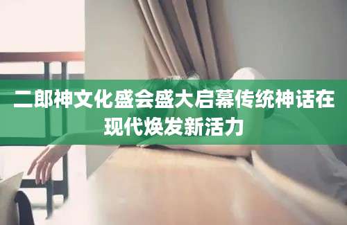 二郎神文化盛会盛大启幕传统神话在现代焕发新活力
