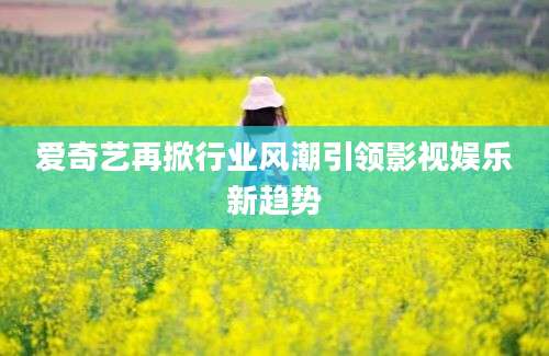 爱奇艺再掀行业风潮引领影视娱乐新趋势
