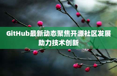 GitHub最新动态聚焦开源社区发展助力技术创新