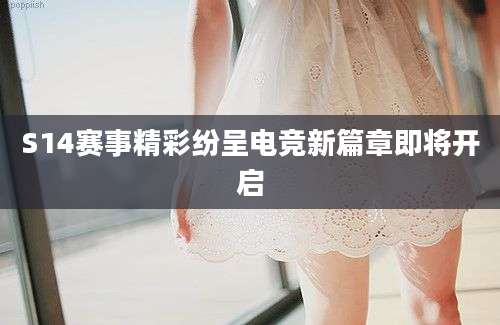 S14赛事精彩纷呈电竞新篇章即将开启