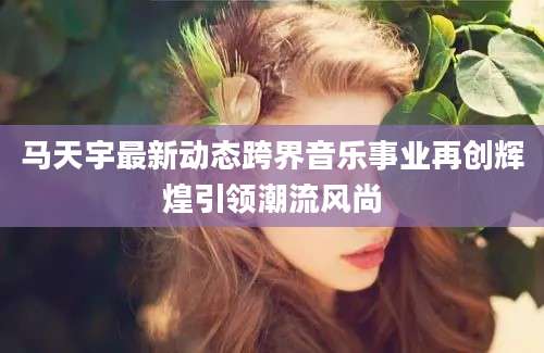马天宇最新动态跨界音乐事业再创辉煌引领潮流风尚