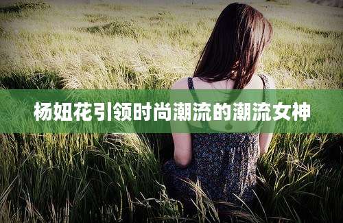 杨妞花引领时尚潮流的潮流女神