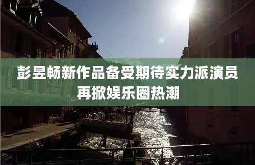 彭昱畅新作品备受期待实力派演员再掀娱乐圈热潮