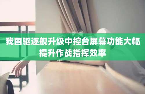 我国驱逐舰升级中控台屏幕功能大幅提升作战指挥效率