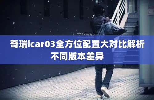 奇瑞icar03全方位配置大对比解析不同版本差异