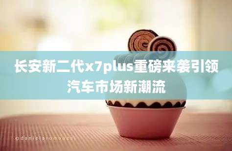 长安新二代x7plus重磅来袭引领汽车市场新潮流