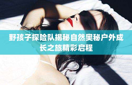 野孩子探险队揭秘自然奥秘户外成长之旅精彩启程