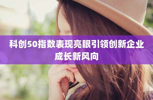 科创50指数表现亮眼引领创新企业成长新风向