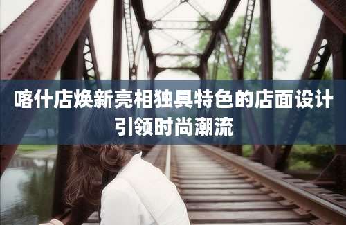 喀什店焕新亮相独具特色的店面设计引领时尚潮流