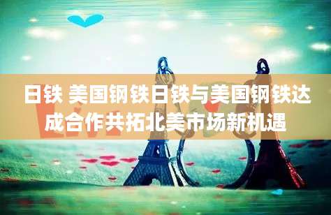 日铁 美国钢铁日铁与美国钢铁达成合作共拓北美市场新机遇