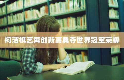 柯洁棋艺再创新高勇夺世界冠军荣耀