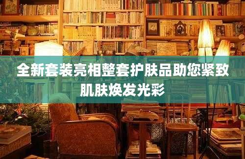 全新套装亮相整套护肤品助您紧致肌肤焕发光彩