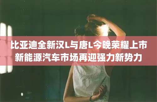 比亚迪全新汉L与唐L今晚荣耀上市新能源汽车市场再迎强力新势力